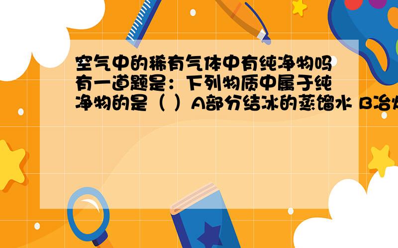 空气中的稀有气体中有纯净物吗有一道题是：下列物质中属于纯净物的是（ ）A部分结冰的蒸馏水 B冶炼铁矿石后得到的生铁C空气中分离出来的稀有气体 D加热高锰酸钾反应后的剩余物