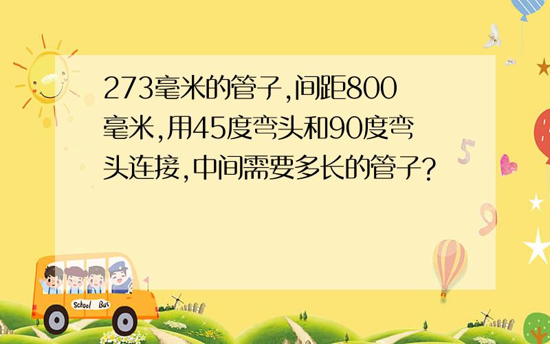 273毫米的管子,间距800毫米,用45度弯头和90度弯头连接,中间需要多长的管子?