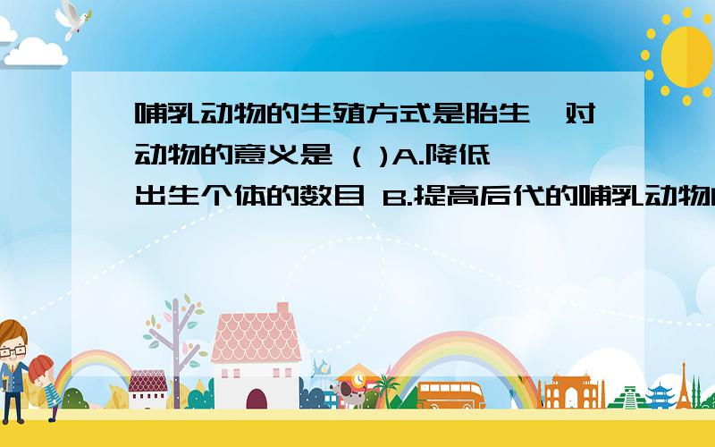 哺乳动物的生殖方式是胎生,对动物的意义是 ( )A.降低出生个体的数目 B.提高后代的哺乳动物的生殖方式是胎生,对动物的意义是 ( )A．降低出生个体的数目 B．提高后代的成活率C．增加后代个