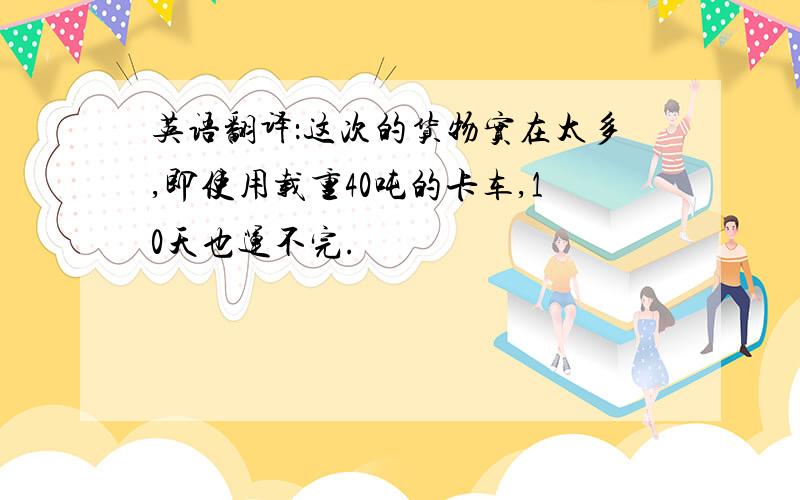 英语翻译：这次的货物实在太多,即使用载重40吨的卡车,10天也运不完.