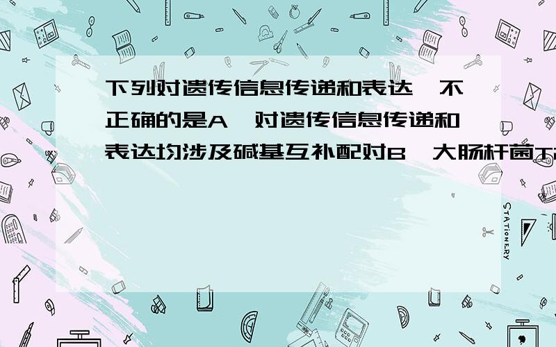 下列对遗传信息传递和表达,不正确的是A,对遗传信息传递和表达均涉及碱基互补配对B,大肠杆菌T2噬菌体不能独立完成遗传信息的传递和表达过程C,人体内遗传信息传递和表达的主要场所都是