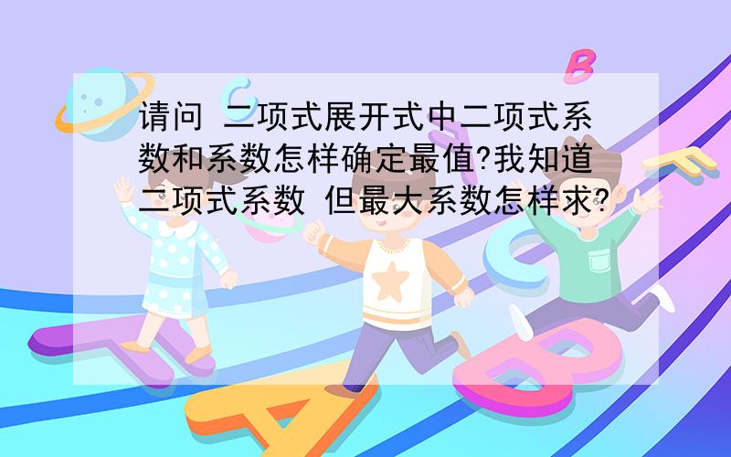 请问 二项式展开式中二项式系数和系数怎样确定最值?我知道二项式系数 但最大系数怎样求?