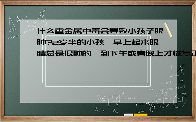 什么重金属中毒会导致小孩子眼肿?2岁半的小孩,早上起来眼睛总是很肿的,到下午或者晚上才恢复正常,已经到医院验血,验尿,不是肾的问题,所以怀疑是重金属.