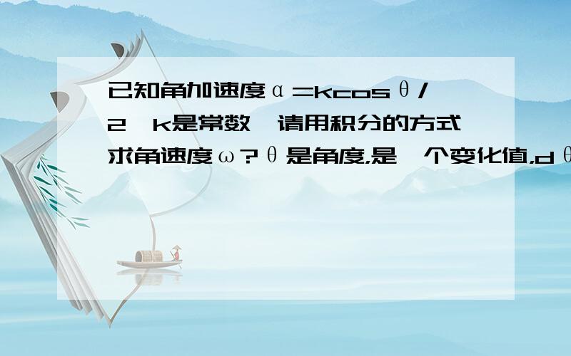 已知角加速度α=kcosθ/2,k是常数,请用积分的方式求角速度ω?θ是角度，是一个变化值，dθ/dt=ω,dω/dt=α,正确答案是ksinθ的开方。我能从ω对t求导解得α。