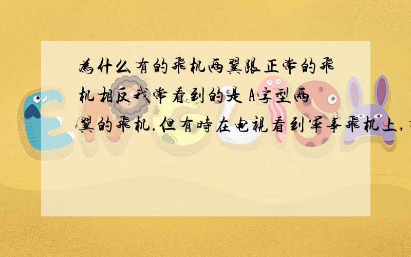 为什么有的飞机两翼跟正常的飞机相反我常看到的是 A字型两翼的飞机.但有时在电视看到军事飞机上,有的两翼却是V字型,与正常飞机是反方向的两翼.飞机两翼,方向不同. 会有什么更大的作用