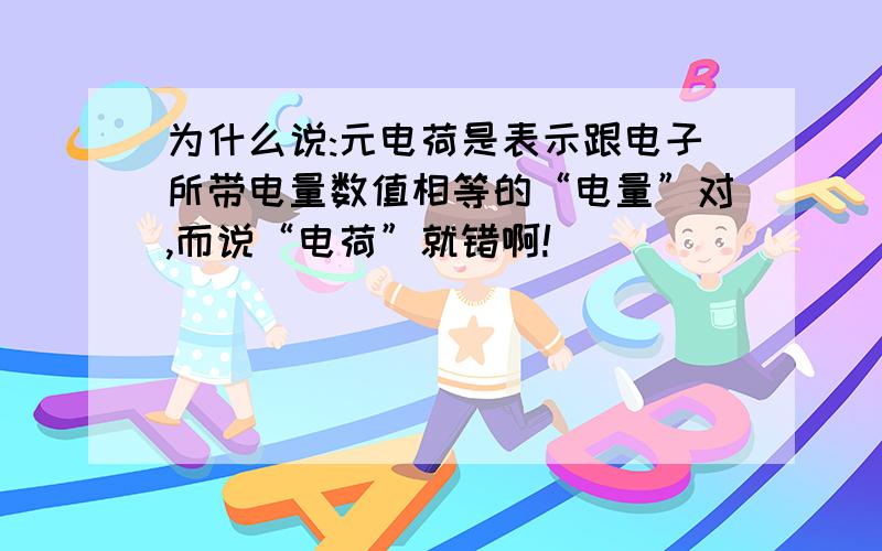 为什么说:元电荷是表示跟电子所带电量数值相等的“电量”对,而说“电荷”就错啊!