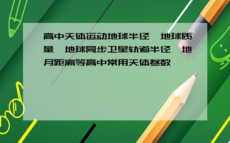 高中天体运动地球半径,地球质量,地球同步卫星轨道半径,地月距离等高中常用天体参数