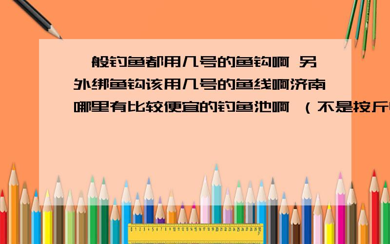 一般钓鱼都用几号的鱼钩啊 另外绑鱼钩该用几号的鱼线啊济南哪里有比较便宜的钓鱼池啊 （不是按斤收费的）