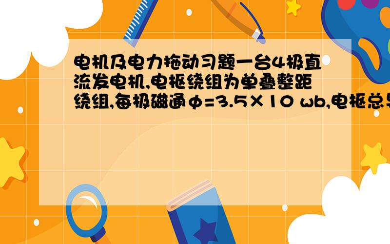 电机及电力拖动习题一台4极直流发电机,电枢绕组为单叠整距绕组,每极磁通φ=3.5×10 wb,电枢总导体数N=152,求当转速n=1200r/min时的空载电动势E.若改为单波绕组,其他条件不变,则当空载电动势为21