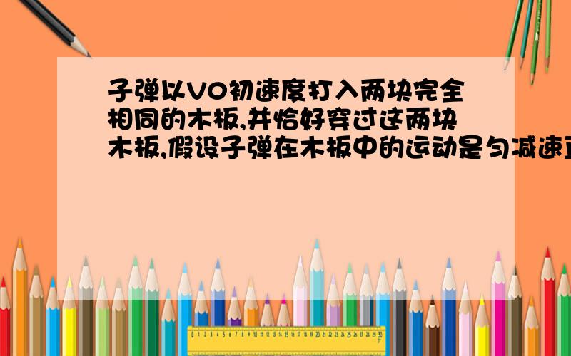 子弹以V0初速度打入两块完全相同的木板,并恰好穿过这两块木板,假设子弹在木板中的运动是匀减速直线运动则子弹穿越第一块木板后速度为多少?我知道这题要倒过来,用速度为0的匀加速做,