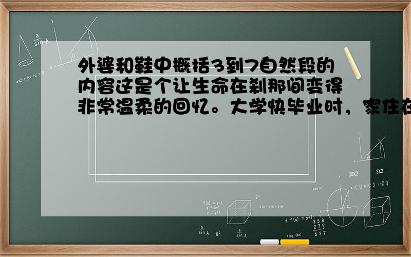 外婆和鞋中概括3到7自然段的内容这是个让生命在刹那间变得非常温柔的回忆。大学快毕业时，家住在北投山上，没有课的早上，我常常会带着两只小狗满山乱跑。有太阳的日子，大屯山腰