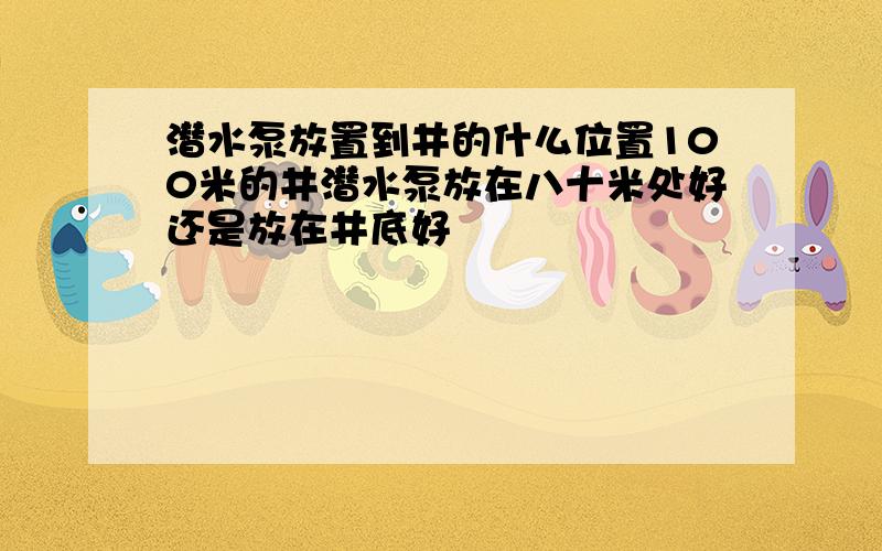 潜水泵放置到井的什么位置100米的井潜水泵放在八十米处好还是放在井底好