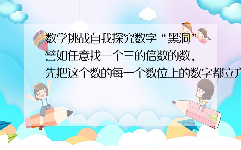 数学挑战自我探究数字“黑洞”譬如任意找一个三的倍数的数,先把这个数的每一个数位上的数字都立方,再相加得到一个新数然后把这个新数的每一个数位上的数字都立方,求和……反复运算