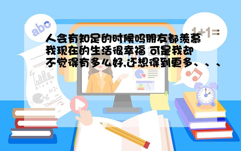 人会有知足的时候吗朋友都羡慕我现在的生活很幸福 可是我却不觉得有多么好,还想得到更多、、、