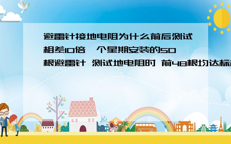 避雷针接地电阻为什么前后测试相差10倍一个星期安装的50根避雷针 测试地电阻时 前48根均达标标准（4-10欧）以下 最后2根接地电阻高达几十欧 且每次测试数据不同 次日测试又是2.8 和3.6欧