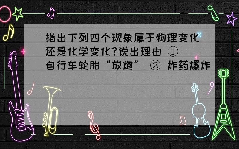 指出下列四个现象属于物理变化还是化学变化?说出理由 ① 自行车轮胎“放炮” ② 炸药爆炸 ③ 酒变酸 ④ 酒精擦去油迹