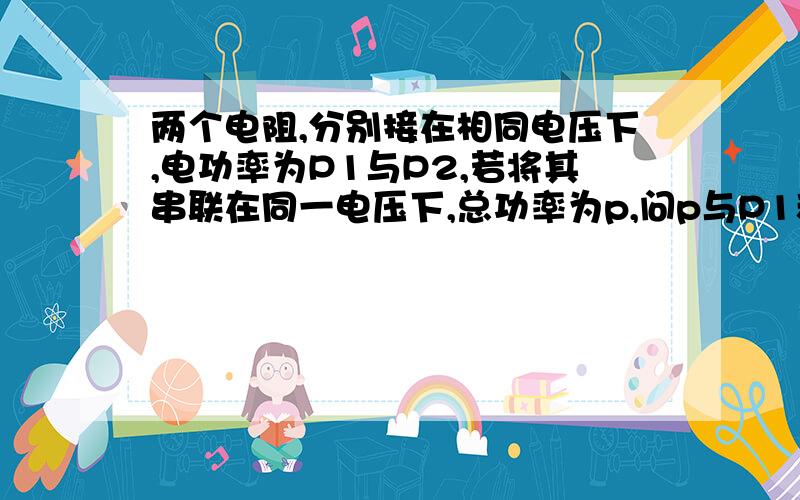 两个电阻,分别接在相同电压下,电功率为P1与P2,若将其串联在同一电压下,总功率为p,问p与P1和P2的关系