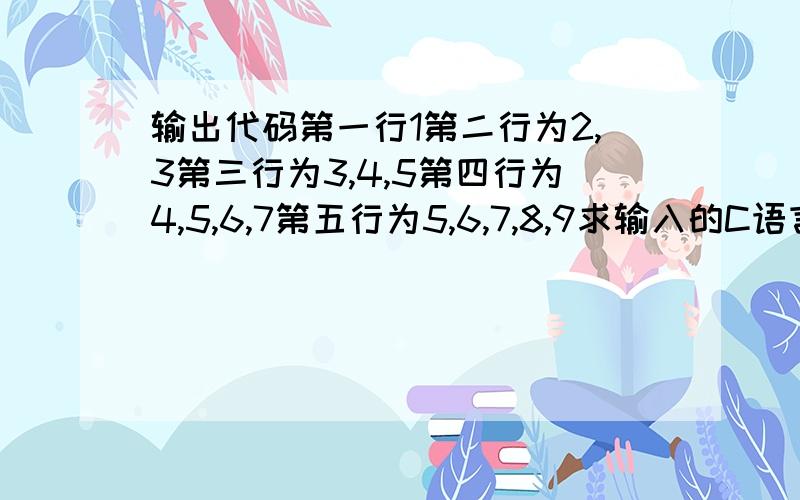 输出代码第一行1第二行为2,3第三行为3,4,5第四行为4,5,6,7第五行为5,6,7,8,9求输入的C语言程...输出代码第一行1第二行为2,3第三行为3,4,5第四行为4,5,6,7第五行为5,6,7,8,9求输入的C语言程序,注:用For