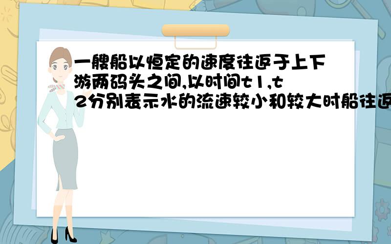 一艘船以恒定的速度往返于上下游两码头之间,以时间t1,t2分别表示水的流速较小和较大时船往返一次的时间两时间的关系是A t1 = t2 B t1 〉t2 C t1〈 t2