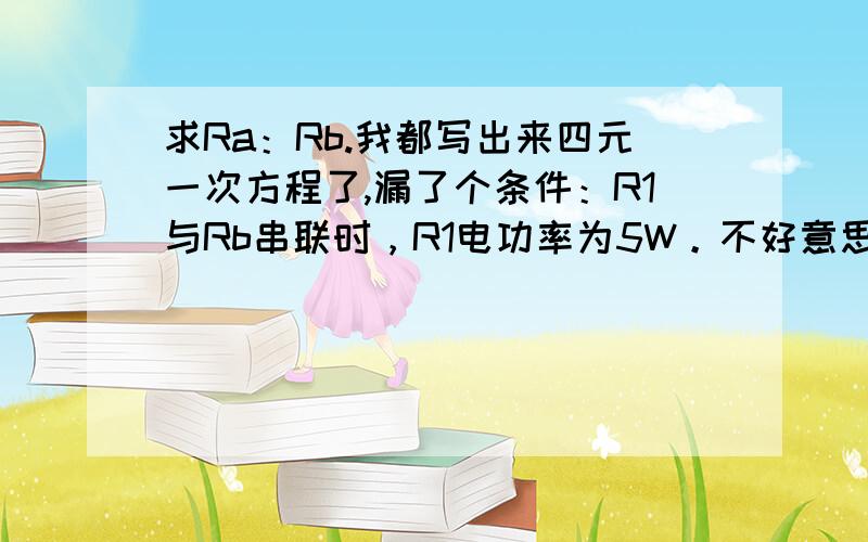 求Ra：Rb.我都写出来四元一次方程了,漏了个条件：R1与Rb串联时，R1电功率为5W。不好意思。