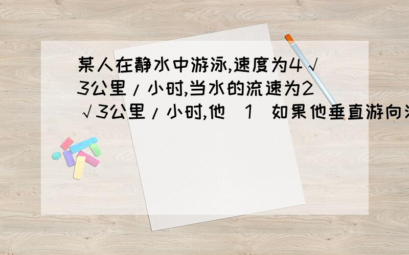 某人在静水中游泳,速度为4√3公里/小时,当水的流速为2√3公里/小时,他（1）如果他垂直游向河对岸,那么他实际沿什么方向前进?实际前进的速度为多少?（2）他必须朝哪个方向游,才能沿与水