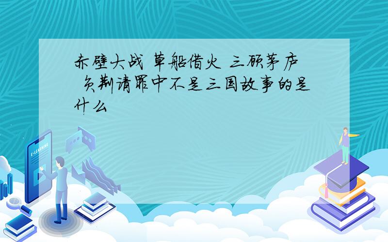 赤壁大战 草船借火 三顾茅庐 负荆请罪中不是三国故事的是什么