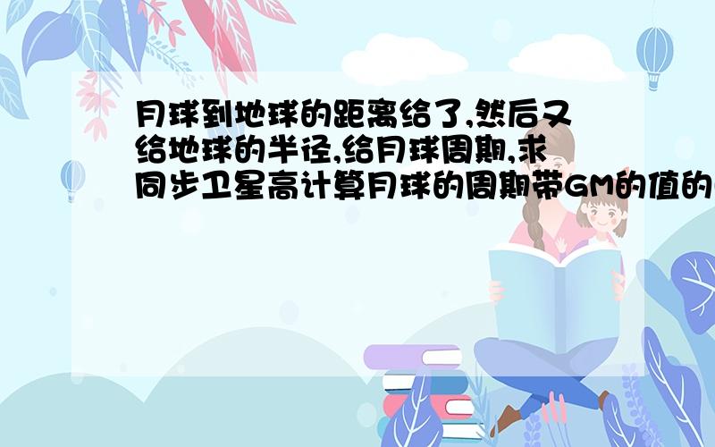 月球到地球的距离给了,然后又给地球的半径,给月球周期,求同步卫星高计算月球的周期带GM的值的时候那个是用题中给的月地距离还是月地距离加地球半径?为什么不加地球半径