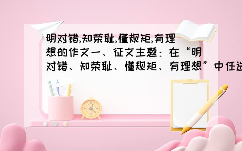 明对错,知荣耻,懂规矩,有理想的作文一、征文主题：在“明对错、知荣耻、懂规矩、有理想”中任选主题,可独立可综合 要求内容充实主题突出叙述生动文笔清晰字数在1000字左右