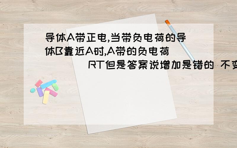 导体A带正电,当带负电荷的导体B靠近A时,A带的负电荷_____RT但是答案说增加是错的 不变是为什么？