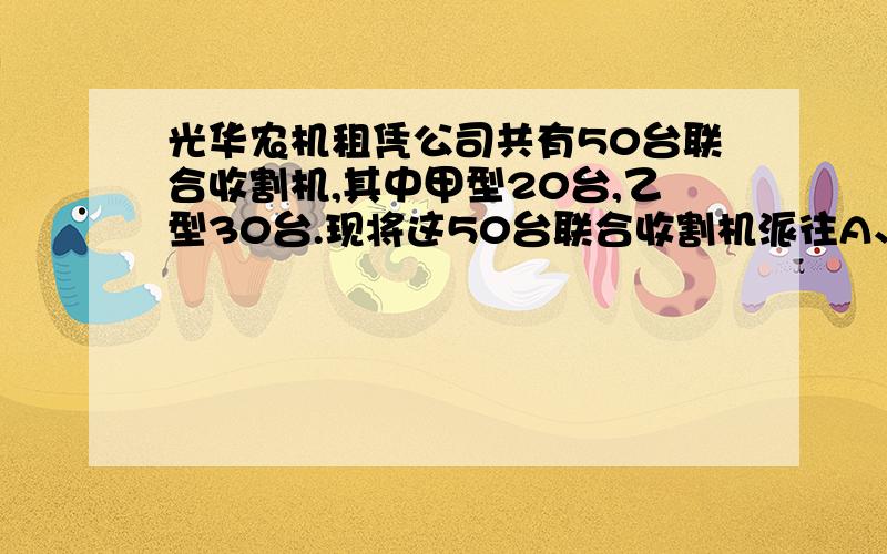 光华农机租凭公司共有50台联合收割机,其中甲型20台,乙型30台.现将这50台联合收割机派往A、B两地 区收割光华农机租凭公司共有50台联合收割机,其中甲型20台,乙型30台.现将这50台联合收割机派