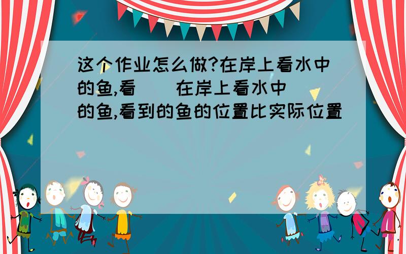 这个作业怎么做?在岸上看水中的鱼,看    在岸上看水中的鱼,看到的鱼的位置比实际位置________,这是由于光的_________造成的.