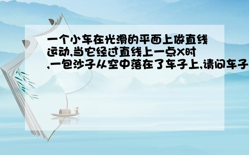 一个小车在光滑的平面上做直线运动,当它经过直线上一点X时,一包沙子从空中落在了车子上,请问车子的速度V怎么变化（增加?减少?或保持V不变?）.当它已这个速度V’ 经过另一点Y时,沙袋从