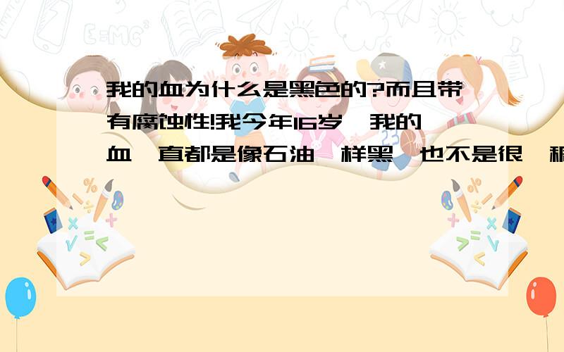 我的血为什么是黑色的?而且带有腐蚀性!我今年16岁,我的血一直都是像石油一样黑,也不是很黏稠!而且我的血带有腐蚀性,有一次我手受伤了,血滴到木质地板上冒烟了,就像被喷枪烧过一样,还