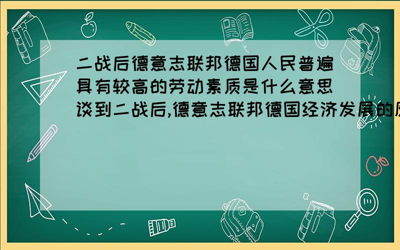 二战后德意志联邦德国人民普遍具有较高的劳动素质是什么意思谈到二战后,德意志联邦德国经济发展的原因时,提到“联邦德国人民普遍具有较高的劳动素质”,请举例说明“较高的劳动素质