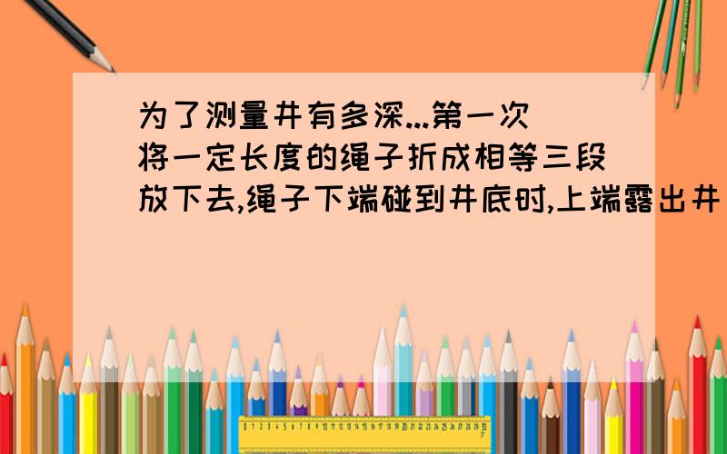 为了测量井有多深...第一次将一定长度的绳子折成相等三段放下去,绳子下端碰到井底时,上端露出井口4/3米;第2次将同样的绳子折成相等的四段放下去,下端碰到井底时,上端刚刚与井口齐平 .