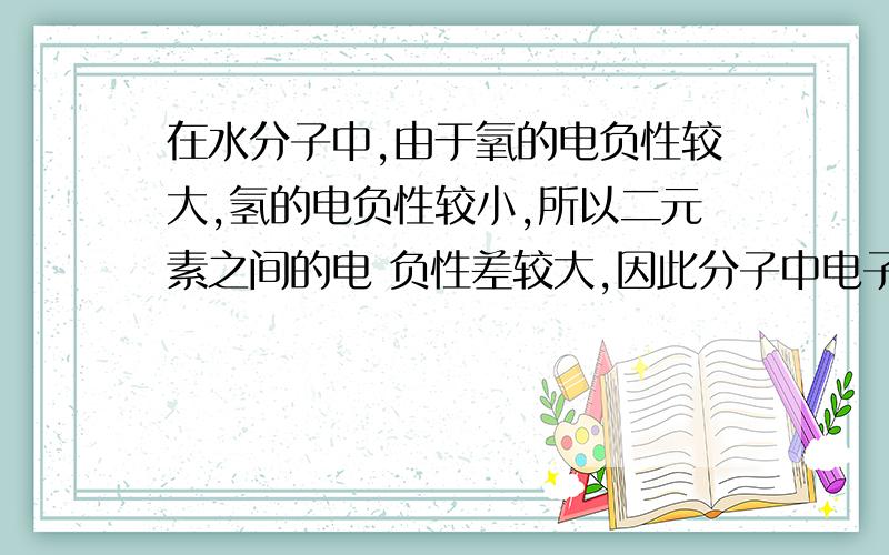 在水分子中,由于氧的电负性较大,氢的电负性较小,所以二元素之间的电 负性差较大,因此分子中电子被强烈地吸引向氧地一端,使氢原子核“裸 露” 出来.这样带正电的核就能和另一个水分子