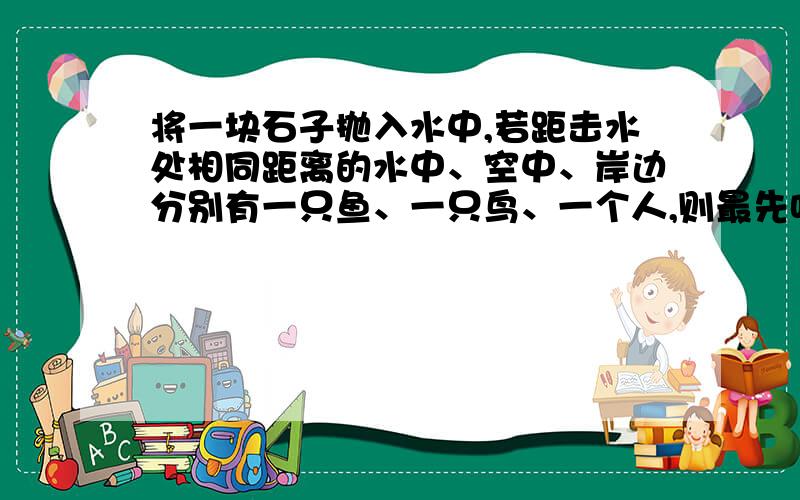 将一块石子抛入水中,若距击水处相同距离的水中、空中、岸边分别有一只鱼、一只鸟、一个人,则最先听到水声的是（ ）a鱼b鸟c人d无法确定