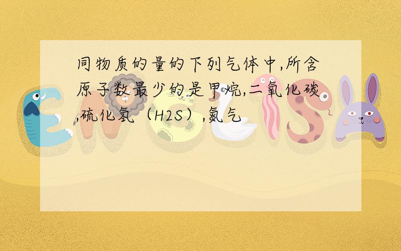 同物质的量的下列气体中,所含原子数最少的是甲烷,二氧化碳,硫化氢（H2S）,氮气