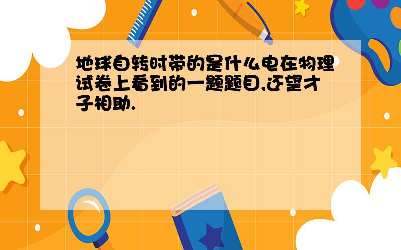 地球自转时带的是什么电在物理试卷上看到的一题题目,还望才子相助.