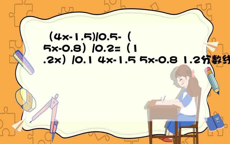 （4x-1.5)/0.5-（5x-0.8）/0.2=（1.2x）/0.1 4x-1.5 5x-0.8 1.2分数线 - 分数线 = 分数线0.5 0.2 0.1 二十九分之一