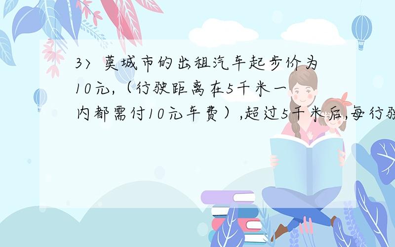 3〉莫城市的出租汽车起步价为10元,（行驶距离在5千米一内都需付10元车费）,超过5千米后,每行驶1千米后加1.2元（不足1千米也按1千米计）,现莫人乘车从甲地到乙地,支付车费17.2元,问从甲地