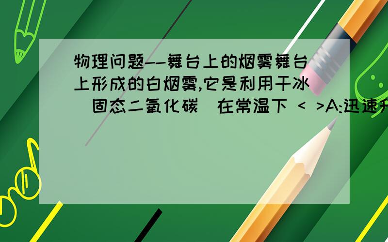 物理问题--舞台上的烟雾舞台上形成的白烟雾,它是利用干冰（固态二氧化碳）在常温下 < >A:迅速升华成二氧化碳气体而形成我们看见的白雾B：迅速升华成二氧化碳气体,空气中水蒸气与其相