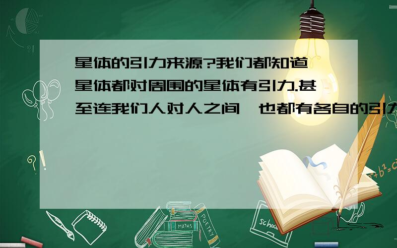 星体的引力来源?我们都知道,星体都对周围的星体有引力.甚至连我们人对人之间,也都有各自的引力,只是这个数值很小,让我们感觉不出来.而引力又是由质量提供的.那麽是不是我们本身所具