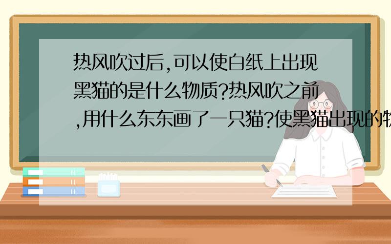 热风吹过后,可以使白纸上出现黑猫的是什么物质?热风吹之前,用什么东东画了一只猫?使黑猫出现的物质具有什么性质?