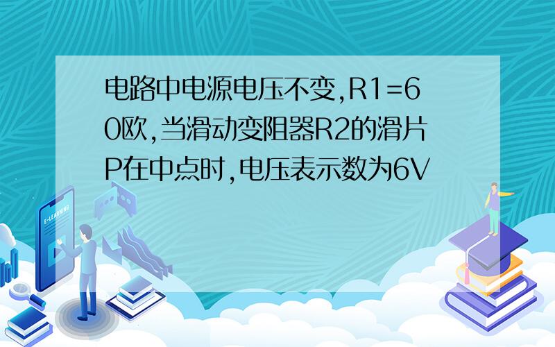 电路中电源电压不变,R1=60欧,当滑动变阻器R2的滑片P在中点时,电压表示数为6V