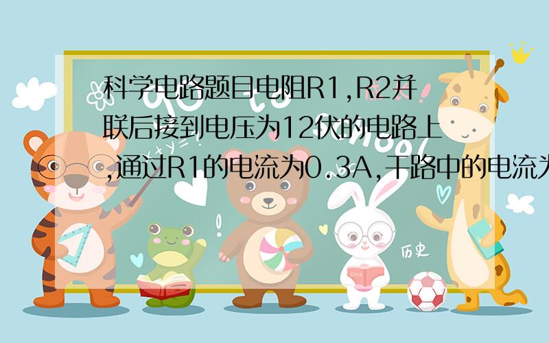 科学电路题目电阻R1,R2并联后接到电压为12伏的电路上,通过R1的电流为0.3A,干路中的电流为1.5A.若将R1,R2串联后街道同一电路上,求:1.R1,R2串联后的总电阻为多少欧?2.R1,R2两端的电压分别为多少伏?