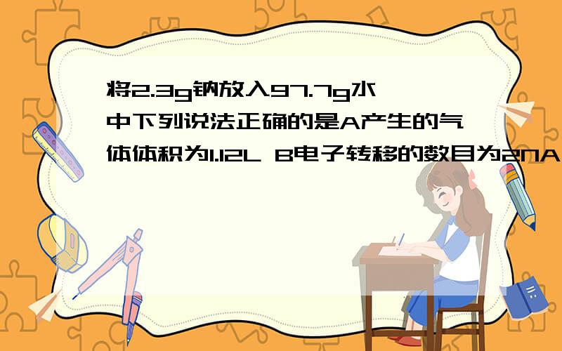 将2.3g钠放入97.7g水中下列说法正确的是A产生的气体体积为1.12L B电子转移的数目为2NA C所得溶液的质量分数是4％ D产生的气体含有0.1mol的电子 言之有理即可A为什么不对