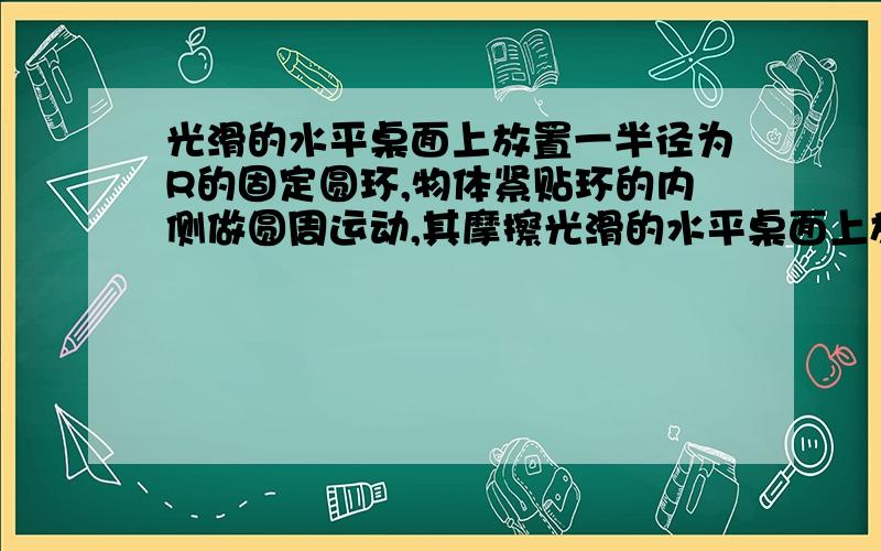 光滑的水平桌面上放置一半径为R的固定圆环,物体紧贴环的内侧做圆周运动,其摩擦光滑的水平桌面上放置一半径为R的固定圆环，物体紧贴环的内侧做圆周运动，其摩擦因数为U，开始时物体