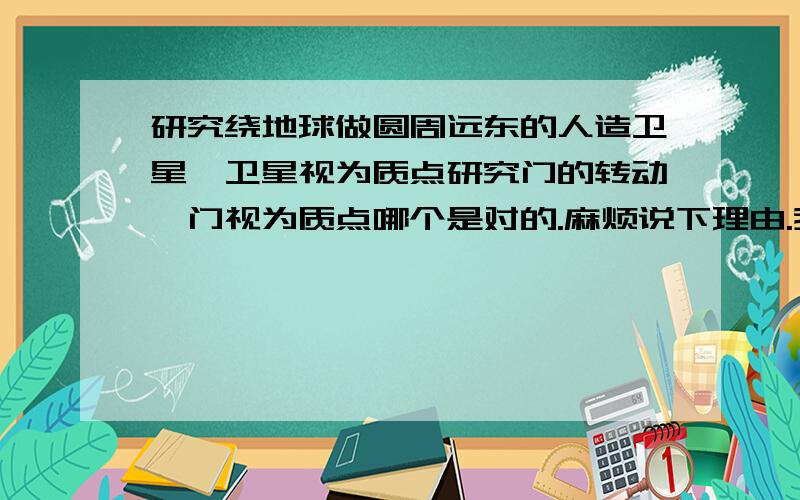 研究绕地球做圆周远东的人造卫星,卫星视为质点研究门的转动,门视为质点哪个是对的.麻烦说下理由.我不太懂质点打错字了 是运动