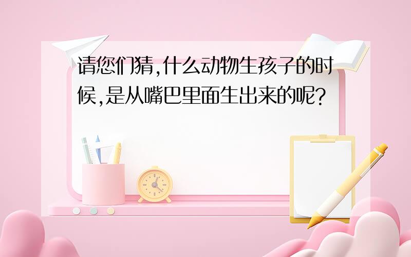 请您们猜,什么动物生孩子的时候,是从嘴巴里面生出来的呢?